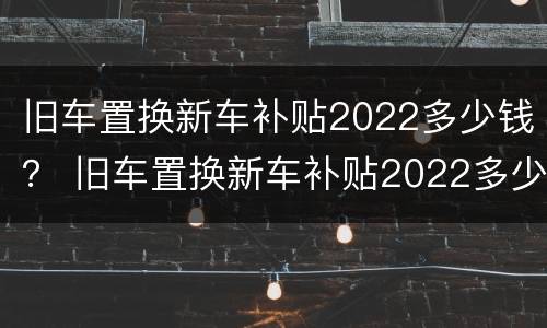 旧车置换新车补贴2022多少钱？ 旧车置换新车补贴2022多少钱