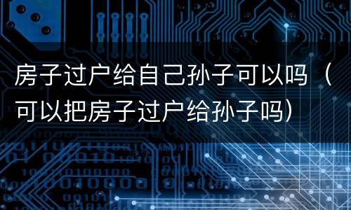 房子过户给自己孙子可以吗（可以把房子过户给孙子吗）