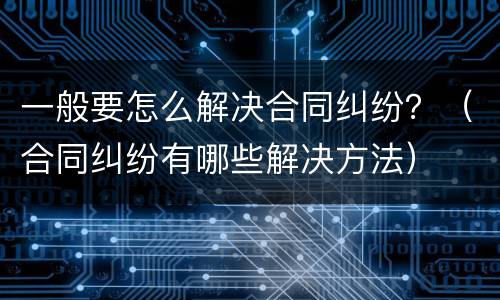 一般要怎么解决合同纠纷？（合同纠纷有哪些解决方法）