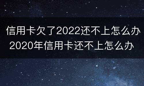 信用卡欠了2022还不上怎么办 2020年信用卡还不上怎么办