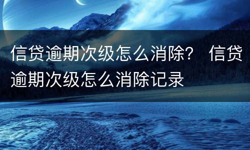 信贷逾期次级怎么消除？ 信贷逾期次级怎么消除记录