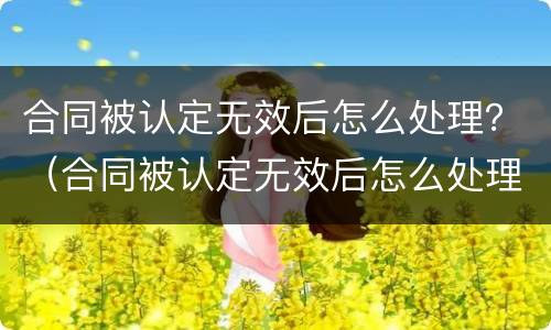 合同被认定无效后怎么处理？（合同被认定无效后怎么处理好）