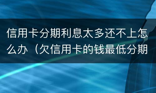 信用卡分期利息太多还不上怎么办（欠信用卡的钱最低分期都还不上怎么办?）