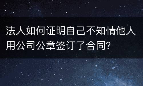 法人如何证明自己不知情他人用公司公章签订了合同？