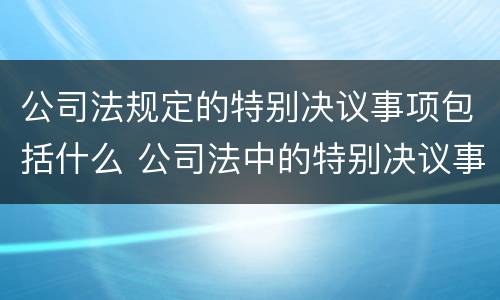 公司法规定的特别决议事项包括什么 公司法中的特别决议事项