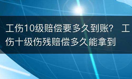 工伤10级赔偿要多久到账？ 工伤十级伤残赔偿多久能拿到