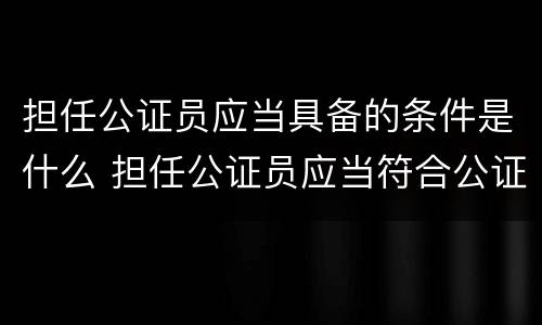 担任公证员应当具备的条件是什么 担任公证员应当符合公证员条件的人员提出申请
