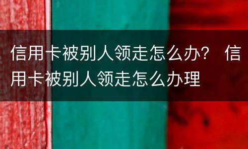 信用卡被别人领走怎么办？ 信用卡被别人领走怎么办理