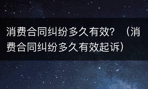 消费合同纠纷多久有效？（消费合同纠纷多久有效起诉）
