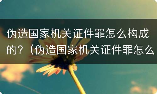 伪造国家机关证件罪怎么构成的?（伪造国家机关证件罪怎么构成的罪名）
