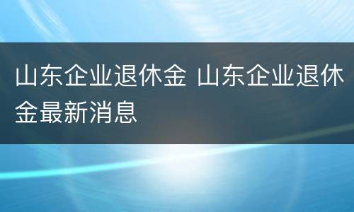 山东企业退休金 山东企业退休金最新消息