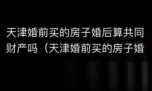 天津婚前买的房子婚后算共同财产吗（天津婚前买的房子婚后算共同财产吗怎么算）