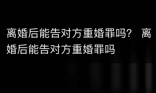 离婚后能告对方重婚罪吗？ 离婚后能告对方重婚罪吗