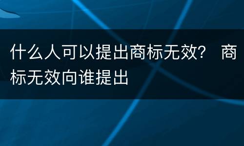 什么人可以提出商标无效？ 商标无效向谁提出