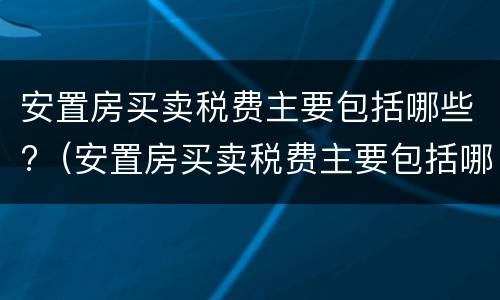 安置房买卖税费主要包括哪些?（安置房买卖税费主要包括哪些内容）