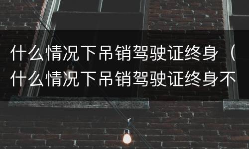什么情况下吊销驾驶证终身（什么情况下吊销驾驶证终身不能再考）
