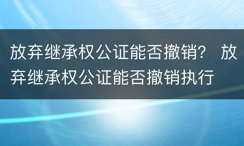放弃继承权公证能否撤销？ 放弃继承权公证能否撤销执行