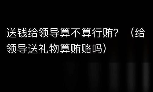 送钱给领导算不算行贿？（给领导送礼物算贿赂吗）