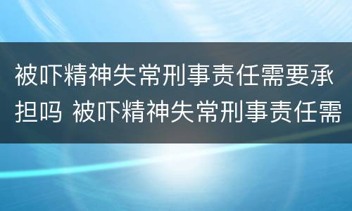 被吓精神失常刑事责任需要承担吗 被吓精神失常刑事责任需要承担吗