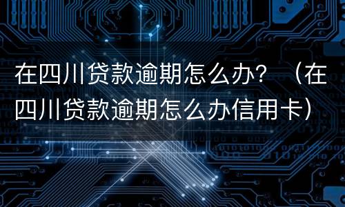 在四川贷款逾期怎么办？（在四川贷款逾期怎么办信用卡）