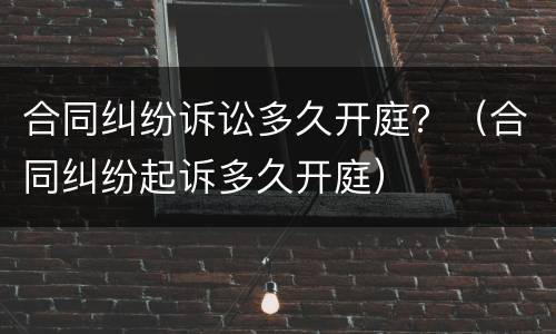 合同纠纷诉讼多久开庭？（合同纠纷起诉多久开庭）