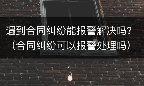 遇到合同纠纷能报警解决吗？（合同纠纷可以报警处理吗）