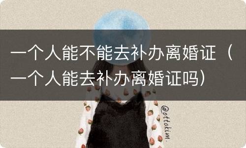 一个人能不能去补办离婚证（一个人能去补办离婚证吗）