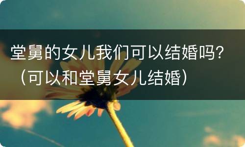 堂舅的女儿我们可以结婚吗？（可以和堂舅女儿结婚）