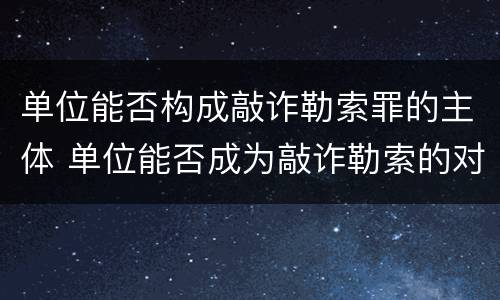 单位能否构成敲诈勒索罪的主体 单位能否成为敲诈勒索的对象