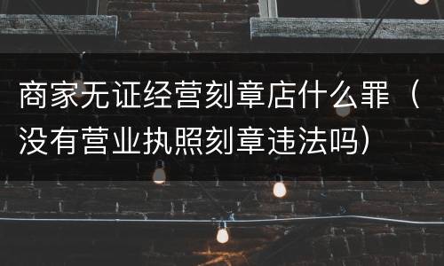 商家无证经营刻章店什么罪（没有营业执照刻章违法吗）
