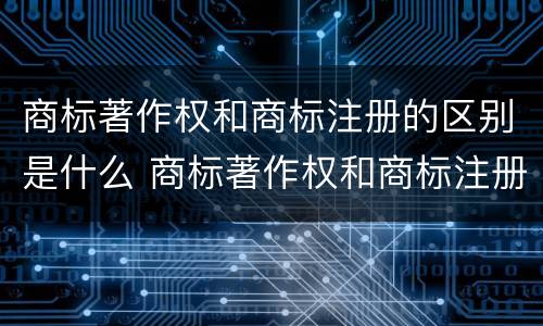 商标著作权和商标注册的区别是什么 商标著作权和商标注册的区别是什么呢
