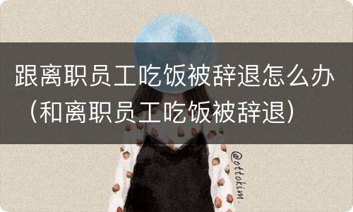 跟离职员工吃饭被辞退怎么办（和离职员工吃饭被辞退）
