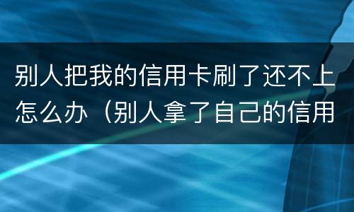别人把我的信用卡刷了还不上怎么办（别人拿了自己的信用卡刷不还能告他吗?）
