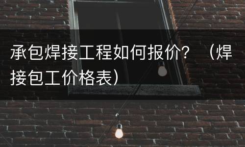 承包焊接工程如何报价？（焊接包工价格表）