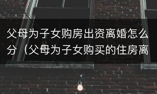父母为子女购房出资离婚怎么分（父母为子女购买的住房离婚怎么办）