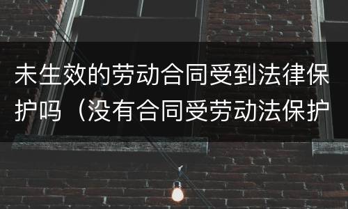 未生效的劳动合同受到法律保护吗（没有合同受劳动法保护吗）