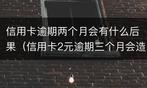 信用卡逾期两个月会有什么后果（信用卡2元逾期三个月会造成什么样的结果）
