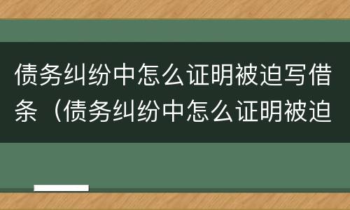 债务纠纷中怎么证明被迫写借条（债务纠纷中怎么证明被迫写借条给对方）