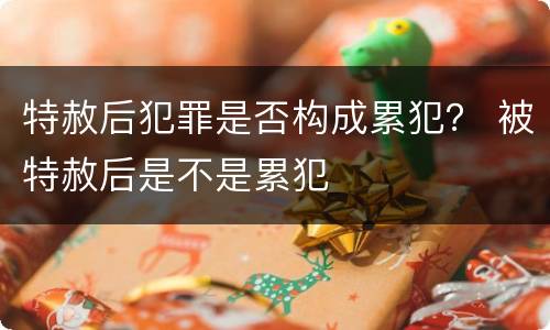 特赦后犯罪是否构成累犯？ 被特赦后是不是累犯