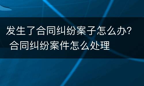 发生了合同纠纷案子怎么办？ 合同纠纷案件怎么处理
