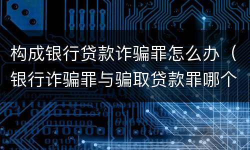 构成银行贷款诈骗罪怎么办（银行诈骗罪与骗取贷款罪哪个严重）