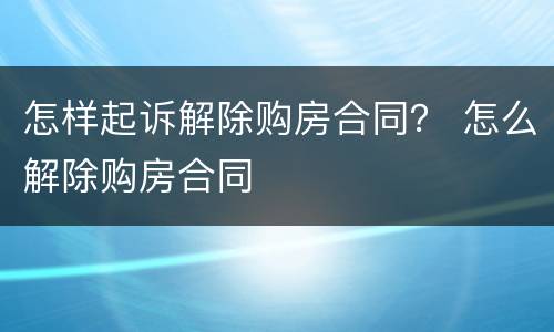 怎样起诉解除购房合同？ 怎么解除购房合同