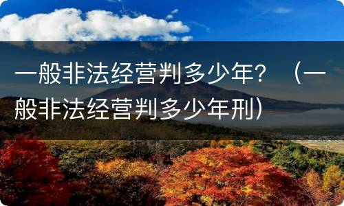一般非法经营判多少年？（一般非法经营判多少年刑）