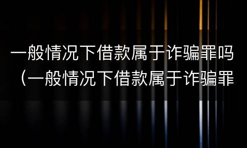 一般情况下借款属于诈骗罪吗（一般情况下借款属于诈骗罪吗）