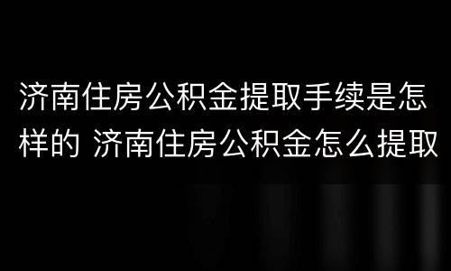 济南住房公积金提取手续是怎样的 济南住房公积金怎么提取