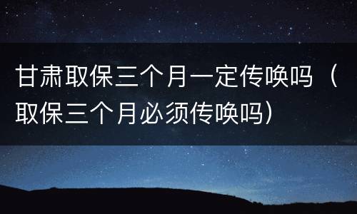 甘肃取保三个月一定传唤吗（取保三个月必须传唤吗）