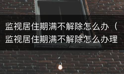监视居住期满不解除怎么办（监视居住期满不解除怎么办理）