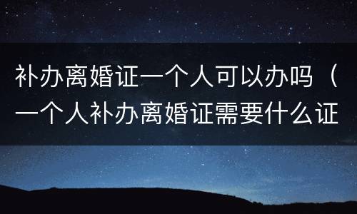 补办离婚证一个人可以办吗（一个人补办离婚证需要什么证件）
