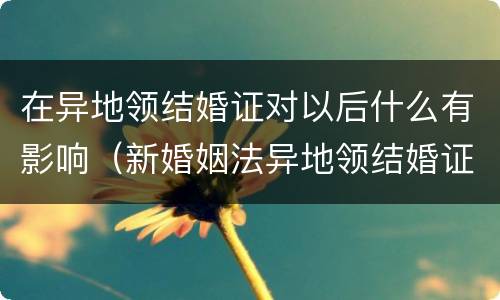 在异地领结婚证对以后什么有影响（新婚姻法异地领结婚证对以后有什么问题）