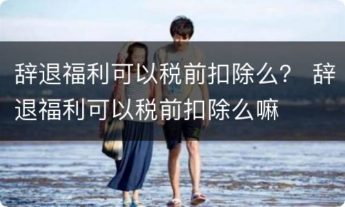 辞退福利可以税前扣除么？ 辞退福利可以税前扣除么嘛